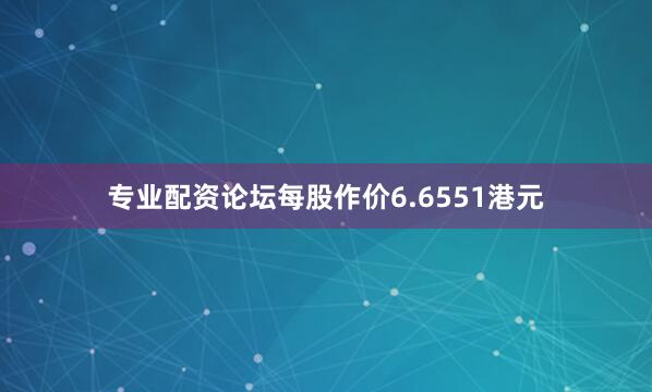 专业配资论坛每股作价6.6551港元