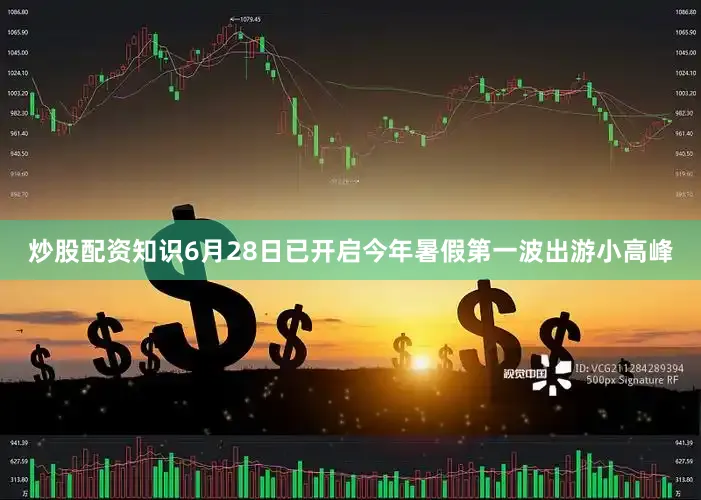 炒股配资知识6月28日已开启今年暑假第一波出游小高峰