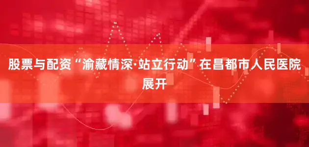 股票与配资“渝藏情深·站立行动”在昌都市人民医院展开