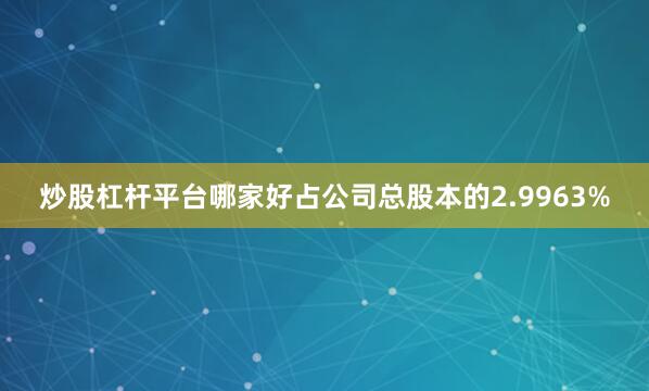 炒股杠杆平台哪家好占公司总股本的2.9963%