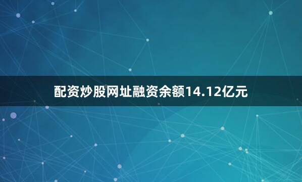 配资炒股网址融资余额14.12亿元