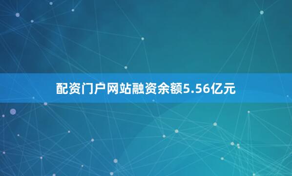 配资门户网站融资余额5.56亿元