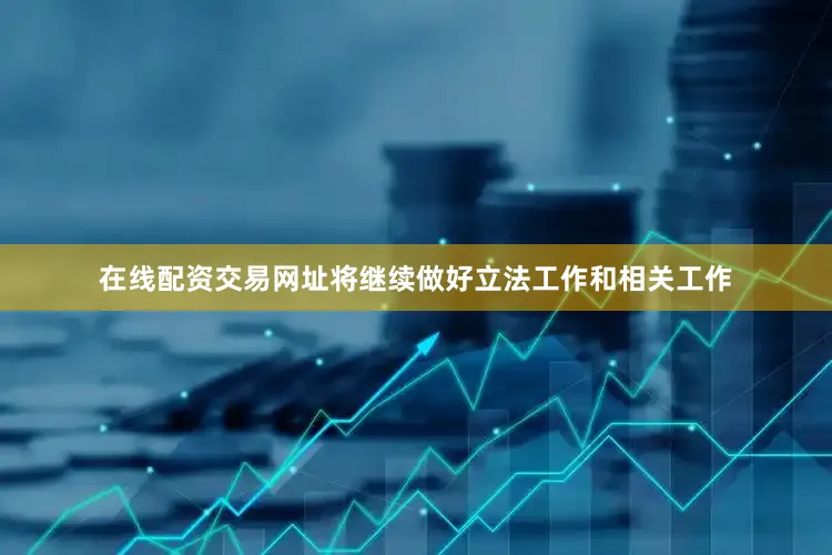 在线配资交易网址将继续做好立法工作和相关工作